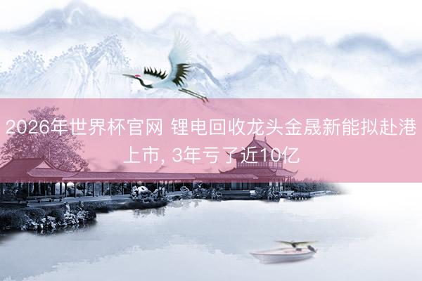 2026年世界杯官网 锂电回收龙头金晟新能拟赴港上市， 3年亏了近10亿