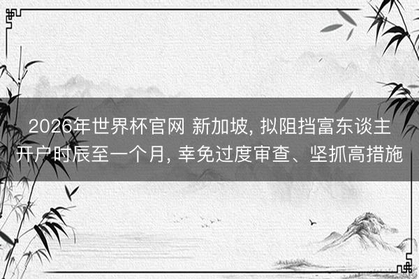 2026年世界杯官网 新加坡， 拟阻挡富东谈主开户时辰至一个月， 幸免过度审查、坚抓高措施