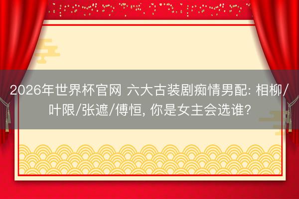 2026年世界杯官网 六大古装剧痴情男配: 相柳/叶限/张遮/傅恒， 你是女主会选谁?