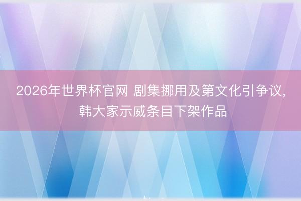2026年世界杯官网 剧集挪用及第文化引争议， 韩大家示威条目下架作品