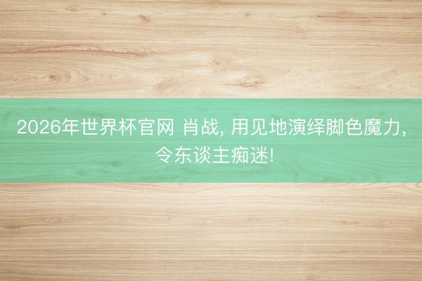 2026年世界杯官网 肖战， 用见地演绎脚色魔力， 令东谈主痴迷!