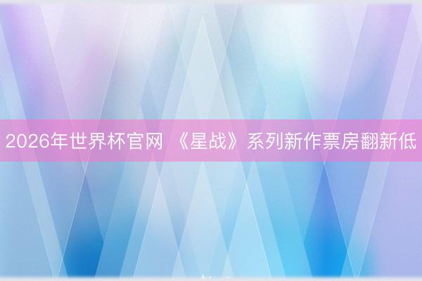 2026年世界杯官网 《星战》系列新作票房翻新低