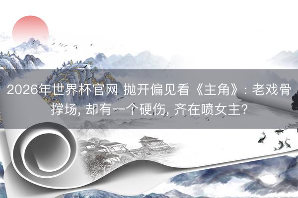 2026年世界杯官网 抛开偏见看《主角》: 老戏骨撑场， 却有一个硬伤， 齐在喷女主?