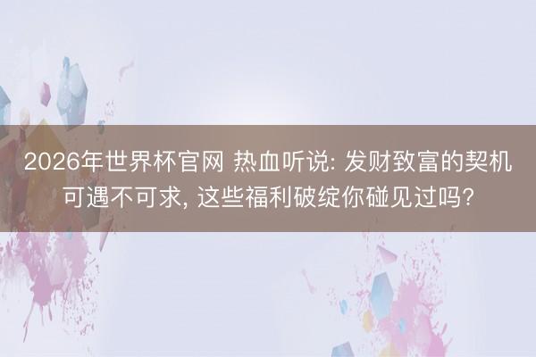 2026年世界杯官网 热血听说: 发财致富的契机可遇不可求， 这些福利破绽你碰见过吗?