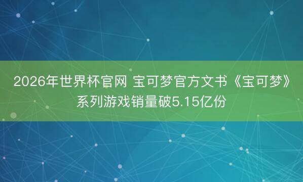 2026年世界杯官网 宝可梦官方文书《宝可梦》系列游戏销量破5.15亿份