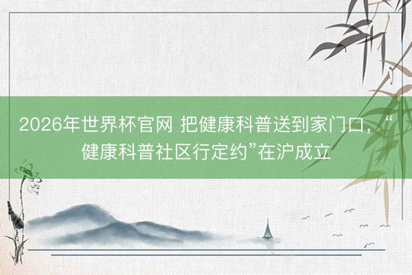 2026年世界杯官网 把健康科普送到家门口，“健康科普社区行定约”在沪成立