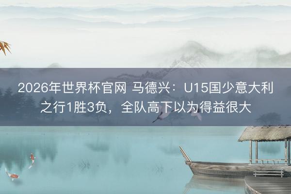 2026年世界杯官网 马德兴:U15国少意大利之行1胜3负,全队高下以为得益很大