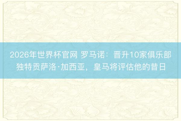 2026年世界杯官网 罗马诺：晋升10家俱乐部独特贡萨洛·加西亚，皇马将评估他的昔日