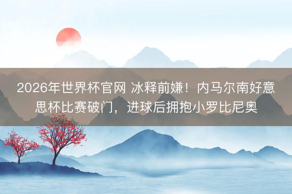 2026年世界杯官网 冰释前嫌！内马尔南好意思杯比赛破门，进球后拥抱小罗比尼奥