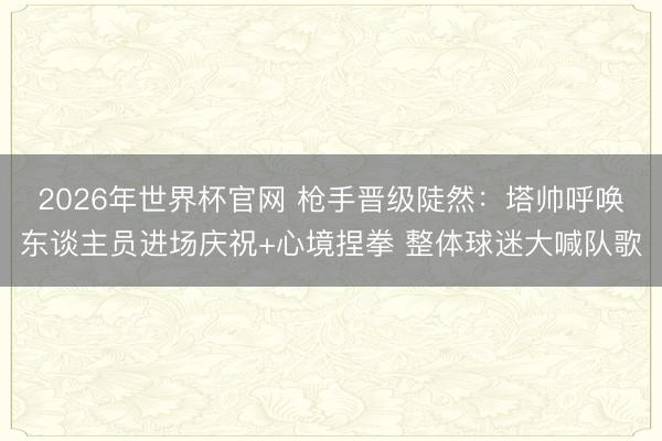 2026年世界杯官网 枪手晋级陡然：塔帅呼唤东谈主员进场庆祝+心境捏拳 整体球迷大喊队歌