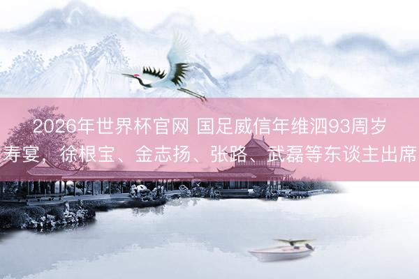 2026年世界杯官网 国足威信年维泗93周岁寿宴，徐根宝、金志扬、张路、武磊等东谈主出席
