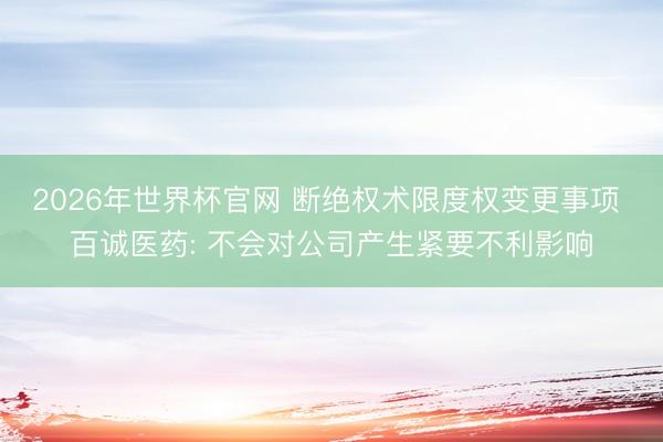 2026年世界杯官网 断绝权术限度权变更事项 百诚医药: 不会对公司产生紧要不利影响