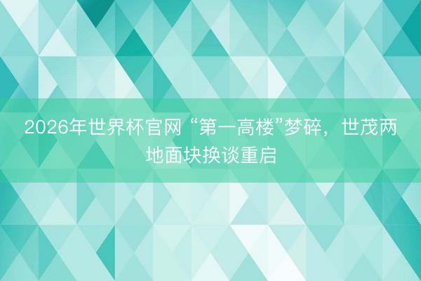 2026年世界杯官网 “第一高楼”梦碎，世茂两地面块换谈重启