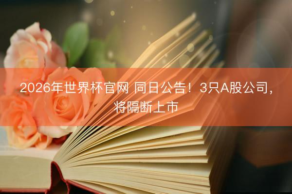 2026年世界杯官网 同日公告!3只A股公司,将隔断上市
