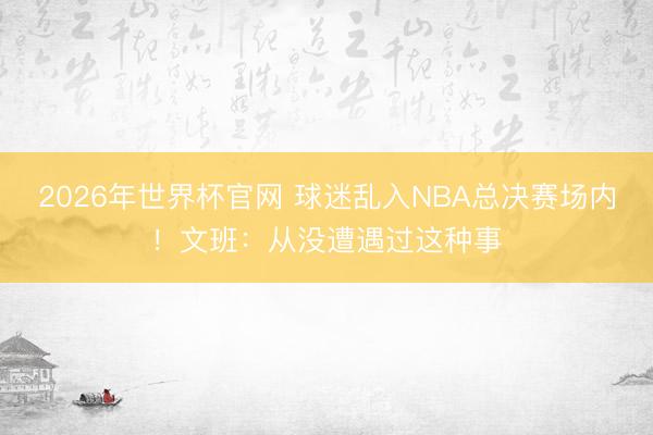 2026年世界杯官网 球迷乱入NBA总决赛场内！文班：从没遭遇过这种事