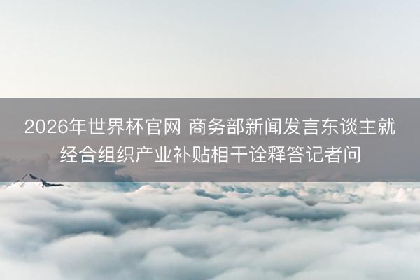2026年世界杯官网 商务部新闻发言东谈主就经合组织产业补贴相干诠释答记者问