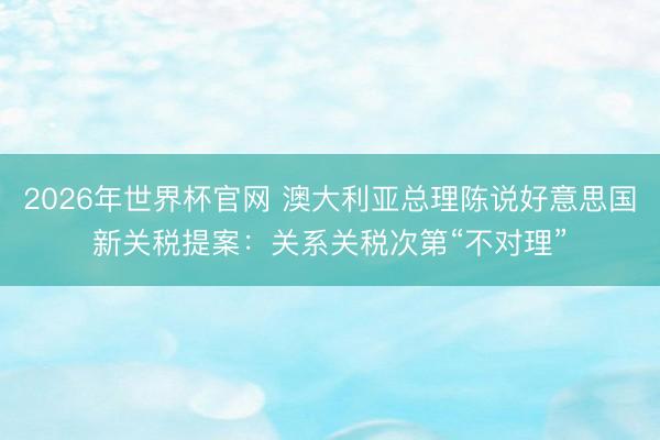 2026年世界杯官网 澳大利亚总理陈说好意思国新关税提案：关系关税次第“不对理”