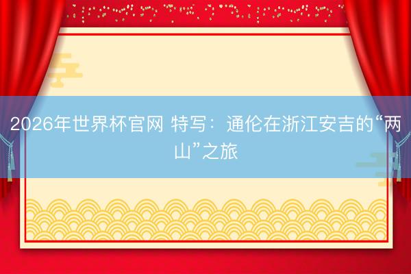 2026年世界杯官网 特写：通伦在浙江安吉的“两山”之旅