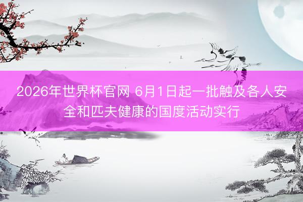 2026年世界杯官网 6月1日起一批触及各人安全和匹夫健康的国度活动实行