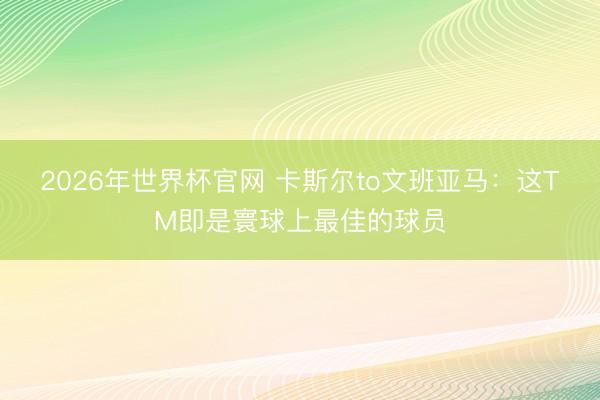 2026年世界杯官网 卡斯尔to文班亚马：这TM即是寰球上最佳的球员