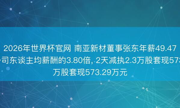 2026年世界杯官网 南亚新材董事张东年薪49.47万元是公司东谈主均薪酬的3.80倍， 2天减执2.3万股套现573.29万元
