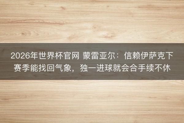 2026年世界杯官网 蒙雷亚尔：信赖伊萨克下赛季能找回气象，