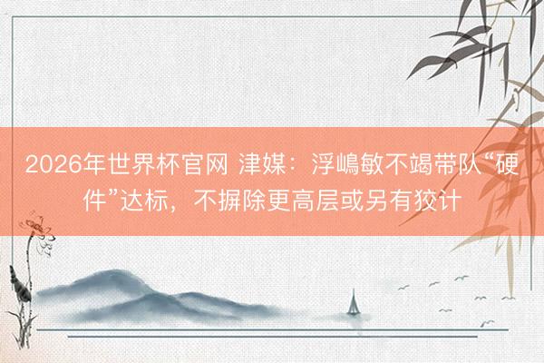 2026年世界杯官网 津媒：浮嶋敏不竭带队“硬件”达标，不摒