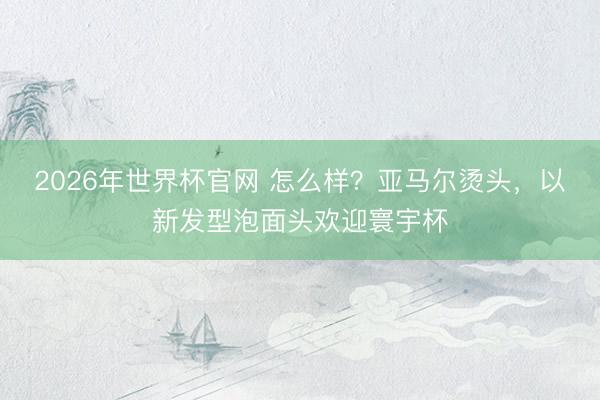 2026年世界杯官网 怎么样？亚马尔烫头，以新发型泡面头欢迎