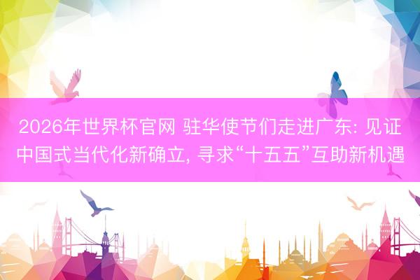 2026年世界杯官网 驻华使节们走进广东: 见证中国式当代化新确立， 寻求“十五五”互助新机遇