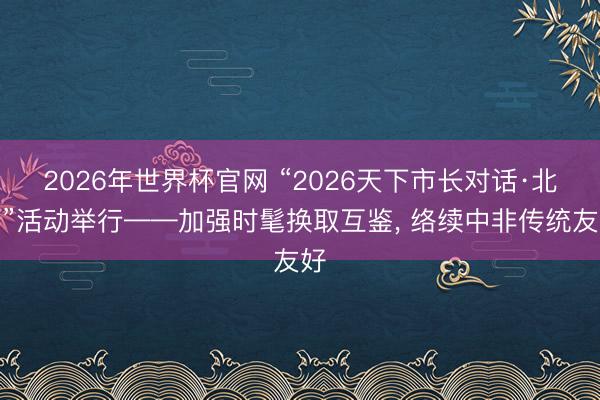 2026年世界杯官网 “2026天下市长对话·北京”活动举行——加强时髦换取互鉴， 络续中非传统友好