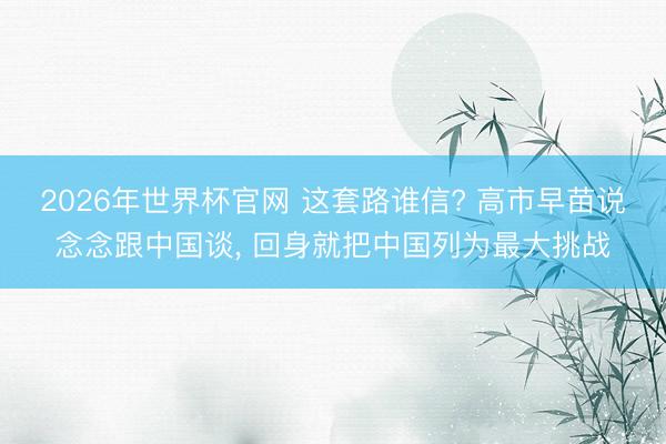 2026年世界杯官网 这套路谁信? 高市早苗说念念跟中国谈， 回身就把中国列为最大挑战