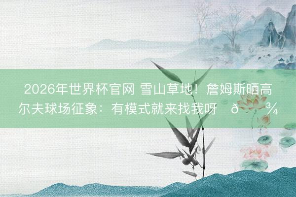 2026年世界杯官网 雪山草地！詹姆斯晒高尔夫球场征象：有模式就来找我呀✌🏾