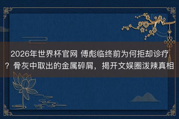 2026年世界杯官网 傅彪临终前为何拒却诊疗？骨灰中取出的金属碎屑，揭开文娱圈泼辣真相