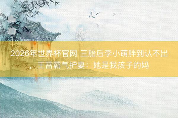 2026年世界杯官网 三胎后李小萌胖到认不出，王雷霸气护妻：她是我孩子的妈