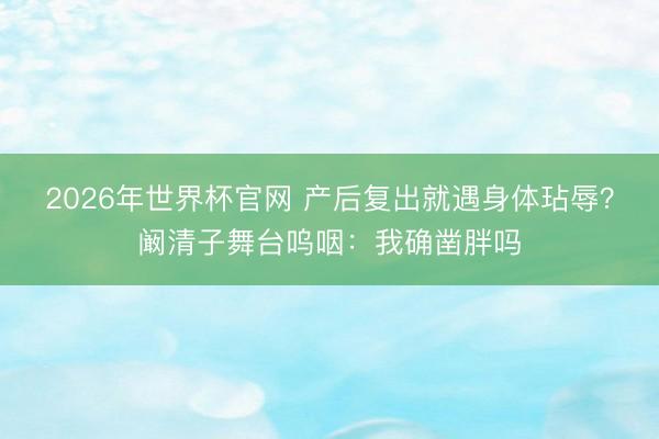 2026年世界杯官网 产后复出就遇身体玷辱？阚清子舞台呜咽：我确凿胖吗
