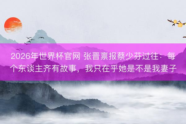 2026年世界杯官网 张晋禀报蔡少芬过往：每个东谈主齐有故事，我只在乎她是不是我妻子