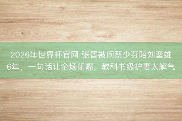 2026年世界杯官网 张晋被问蔡少芬陪刘銮雄6年，一句话让全场闭嘴，教科书级护妻太解气