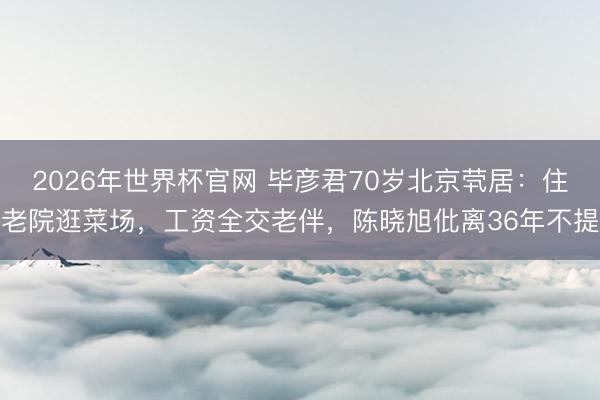 2026年世界杯官网 毕彦君70岁北京茕居：住老院逛菜场，工资全交老伴，陈晓旭仳离36年不提