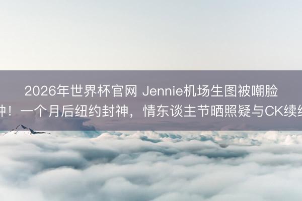 2026年世界杯官网 Jennie机场生图被嘲脸肿!一个月后纽约封神,情东谈主节晒照疑与CK续约