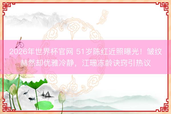 2026年世界杯官网 51岁陈红近照曝光！皱纹赫然却优雅冷静，江珊冻龄诀窍引热议