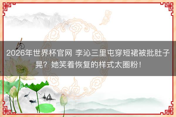 2026年世界杯官网 李沁三里屯穿短裙被批肚子晃？她笑着恢复的样式太圈粉！