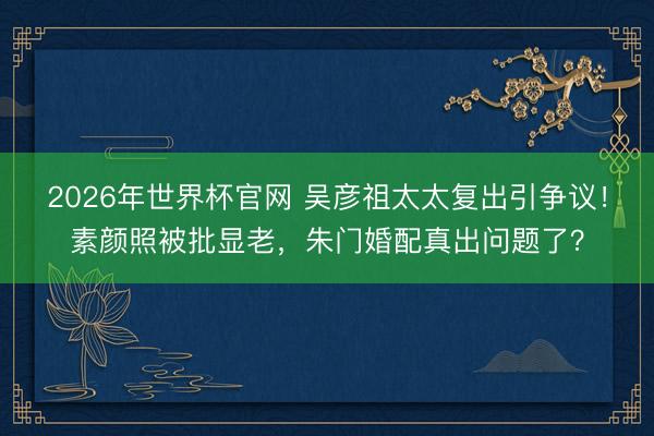 2026年世界杯官网 吴彦祖太太复出引争议！素颜照被批显老，朱门婚配真出问题了？