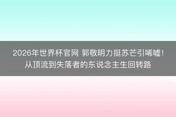 2026年世界杯官网 郭敬明力挺苏芒引唏嘘！从顶流到失落者的东说念主生回转路