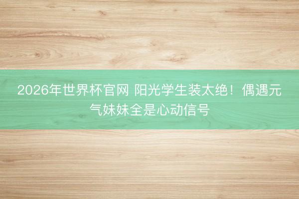 2026年世界杯官网 阳光学生装太绝！偶遇元气妹妹全是心动信号
