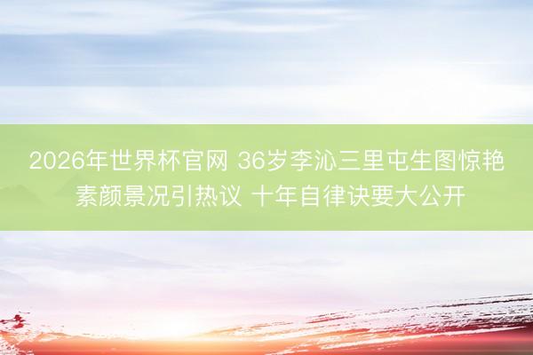 2026年世界杯官网 36岁李沁三里屯生图惊艳 素颜景况引热议 十年自律诀要大公开