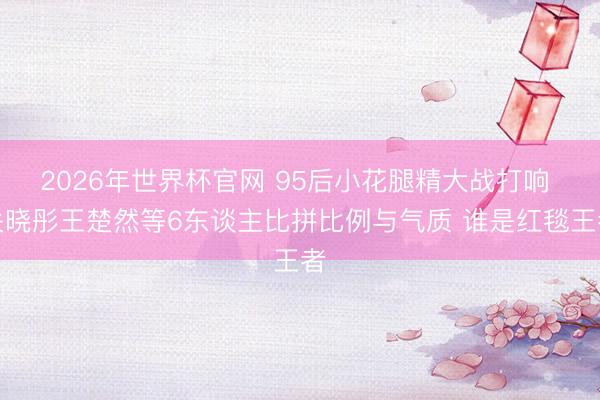 2026年世界杯官网 95后小花腿精大战打响 关晓彤王楚然等6东谈主比拼比例与气质 谁是红毯王者