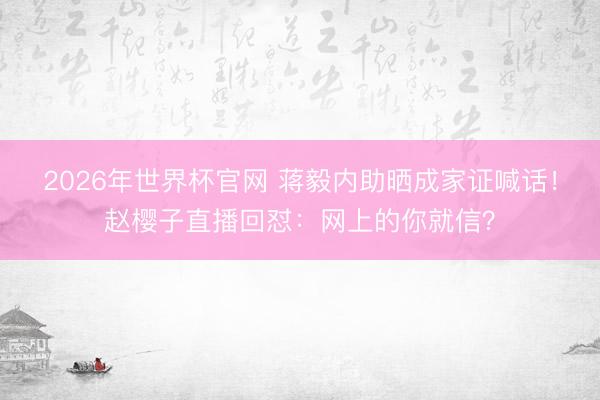 2026年世界杯官网 蒋毅内助晒成家证喊话！赵樱子直播回怼：网上的你就信？