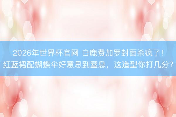 2026年世界杯官网 白鹿费加罗封面杀疯了！红蓝裙配蝴蝶伞好意思到窒息，这造型你打几分？