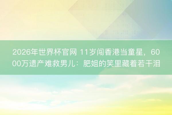 2026年世界杯官网 11岁闯香港当童星，6000万遗产难救男儿：肥姐的笑里藏着若干泪