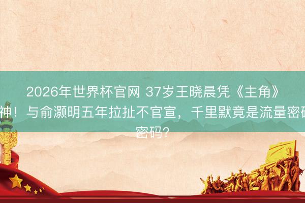2026年世界杯官网 37岁王晓晨凭《主角》封神！与俞灏明五年拉扯不官宣，千里默竟是流量密码？